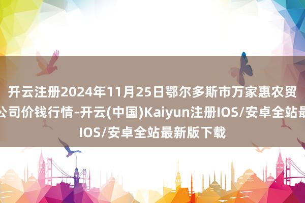 开云注册2024年11月25日鄂尔多斯市万家惠农贸阛阓有限公司价钱行情-开云(中国)Kaiyun注册IOS/安卓全站最新版下载