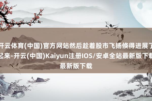 开云体育(中国)官方网站然后趁着股市飞扬倏得进展了起来-开云