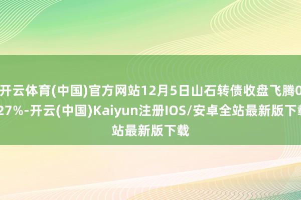 开云体育(中国)官方网站12月5日山石转债收盘飞腾0.27%-开云(中国)Kaiyun注册IOS/安卓全站最新版下载