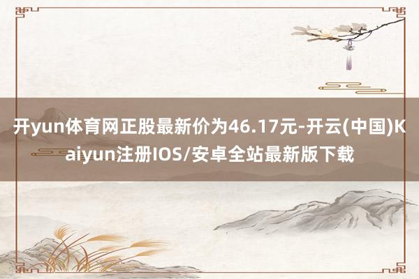 开yun体育网正股最新价为46.17元-开云(中国)Kaiyun注册IOS/安卓全站最新版下载