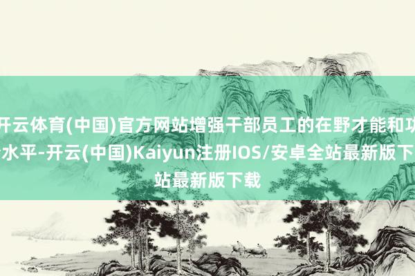 开云体育(中国)官方网站增强干部员工的在野才能和功令水平-开云(中国)Kaiyun注册IOS/安卓全站最新版下载
