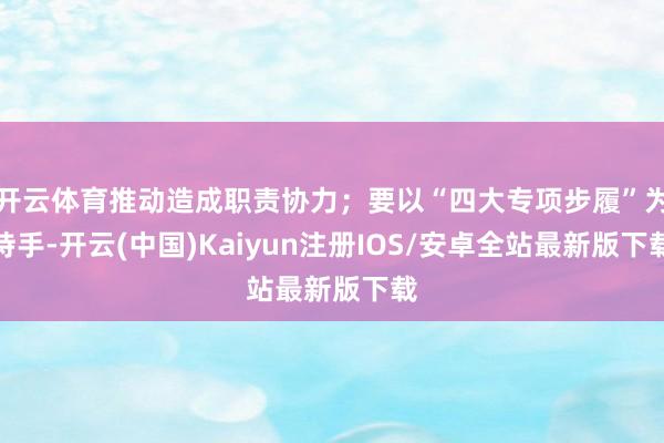 开云体育推动造成职责协力；要以“四大专项步履”为持手-开云(中国)Kaiyun注册IOS/安卓全站最新版下载