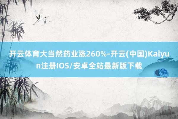 开云体育大当然药业涨260%-开云(中国)Kaiyun注册IOS/安卓全站最新版下载