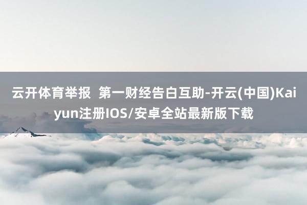 云开体育举报  第一财经告白互助-开云(中国)Kaiyun注册IOS/安卓全站最新版下载