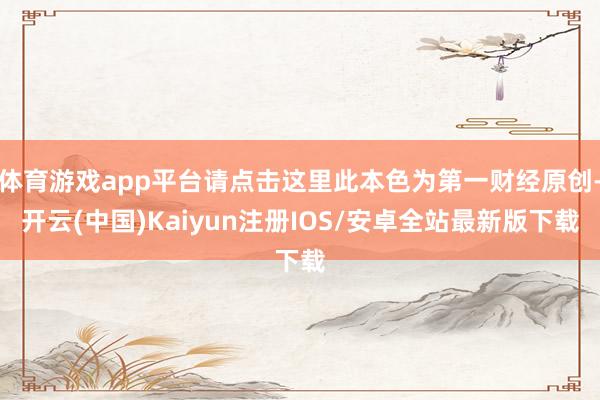 体育游戏app平台请点击这里此本色为第一财经原创-开云(中国)Kaiyun注册IOS/安卓全站最新版下载