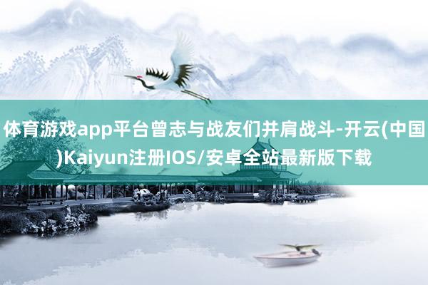 体育游戏app平台曾志与战友们并肩战斗-开云(中国)Kaiyun注册IOS/安卓全站最新版下载