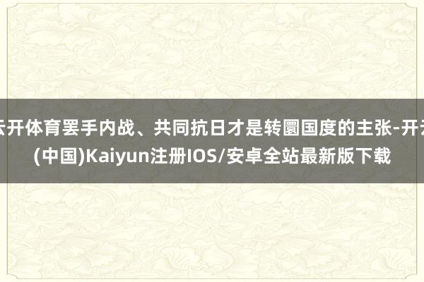 云开体育罢手内战、共同抗日才是转圜国度的主张-开云(中国)Kaiyun注册IOS/安卓全站最新版下载