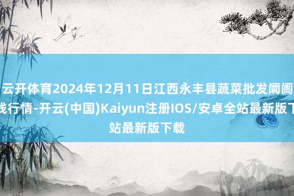 云开体育2024年12月11日江西永丰县蔬菜批发阛阓价钱行情-开云(中国)Kaiyun注册IOS/安卓全站最新版下载