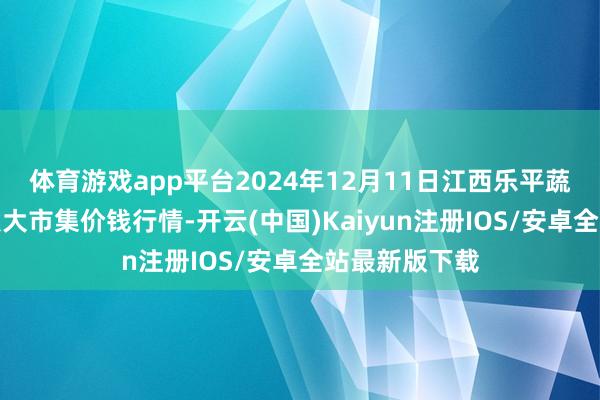 体育游戏app平台2024年12月11日江西乐平蔬菜农居品批发大市集价钱行情-开云(中国)Kaiyun注册IOS/安卓全站最新版下载