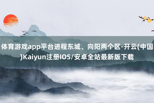 体育游戏app平台进程东城、向阳两个区-开云(中国)Kaiyun注册IOS/安卓全站最新版下载