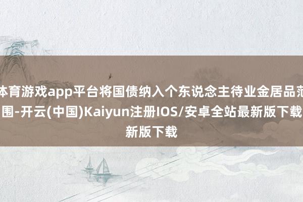 体育游戏app平台将国债纳入个东说念主待业金居品范围-开云(中国)Kaiyun注册IOS/安卓全站最新版下载