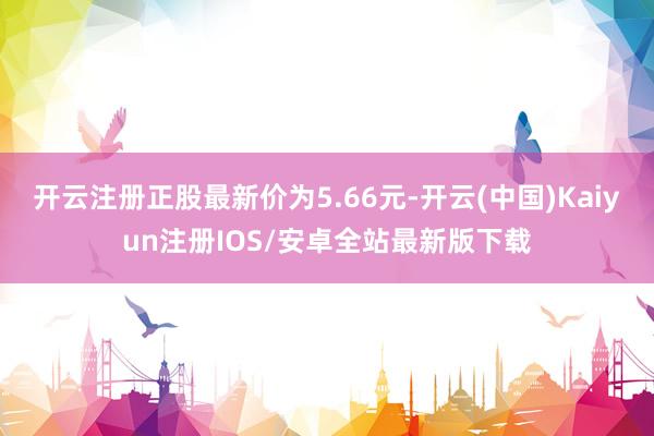 开云注册正股最新价为5.66元-开云(中国)Kaiyun注册