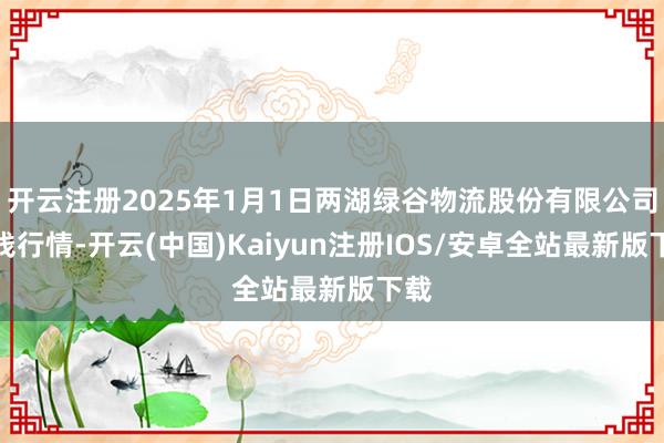 开云注册2025年1月1日两湖绿谷物流股份有限公司价钱行情-