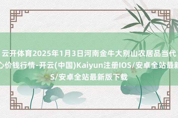 云开体育2025年1月3日河南金牛大别山农居品当代物流中心价钱行情-开云(中国)Kaiyun注册IOS/安卓全站最新版下载
