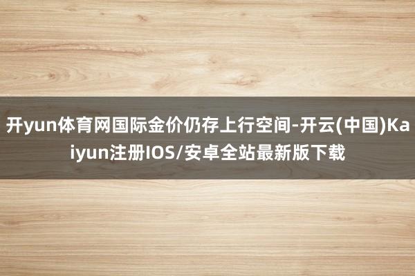开yun体育网国际金价仍存上行空间-开云(中国)Kaiyun