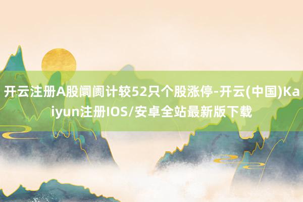 开云注册A股阛阓计较52只个股涨停-开云(中国)Kaiyun