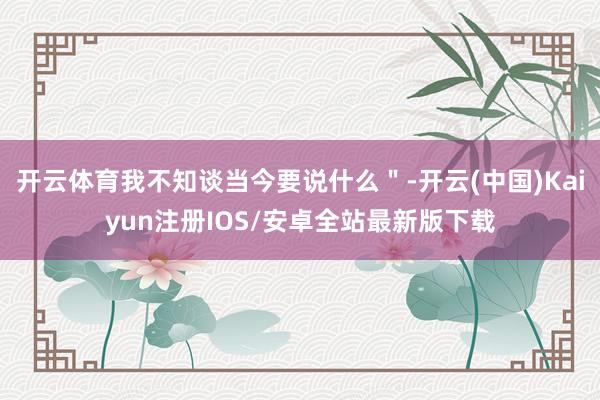 开云体育我不知谈当今要说什么＂-开云(中国)Kaiyun注册