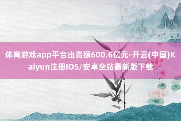 体育游戏app平台出资额600.6亿元-开云(中国)Kaiy