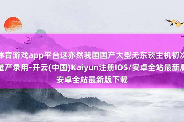 体育游戏app平台这亦然我国国产大型无东谈主机初次竣事量产录