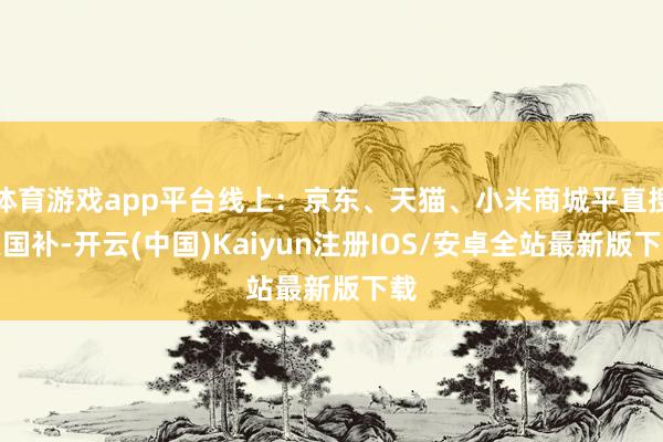 体育游戏app平台线上：京东、天猫、小米商城平直搜索国补-开