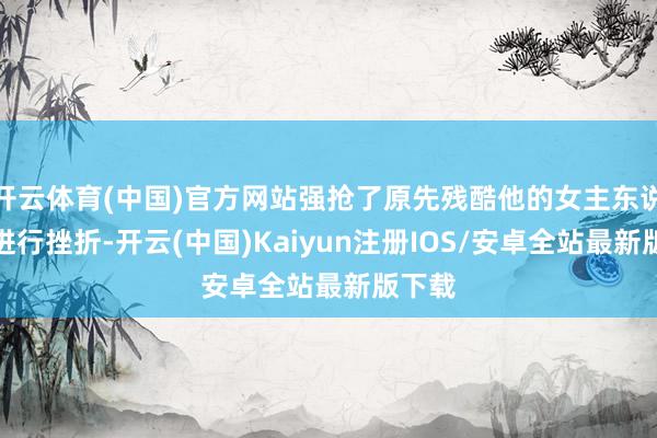开云体育(中国)官方网站强抢了原先残酷他的女主东说念主进行挫折-开云(中国)Kaiyun注册IOS/安卓全站最新版下载