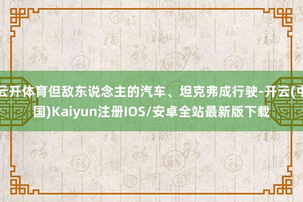 云开体育但敌东说念主的汽车、坦克弗成行驶-开云(中国)Kaiyun注册IOS/安卓全站最新版下载