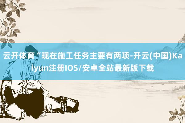 云开体育“现在施工任务主要有两项-开云(中国)Kaiyun注