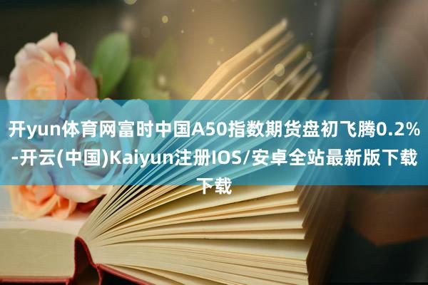 开yun体育网富时中国A50指数期货盘初飞腾0.2%-开云(