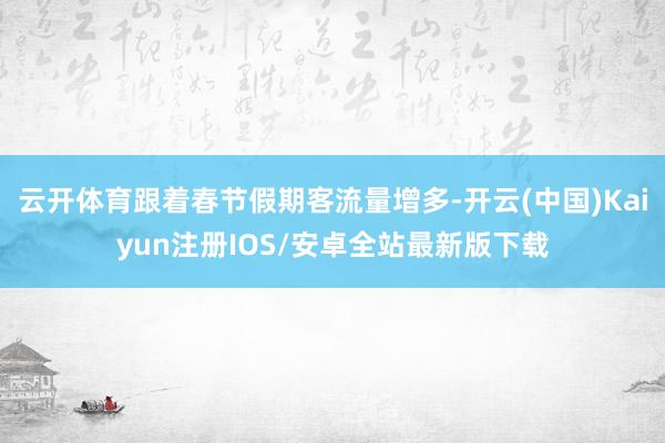 云开体育跟着春节假期客流量增多-开云(中国)Kaiyun注册