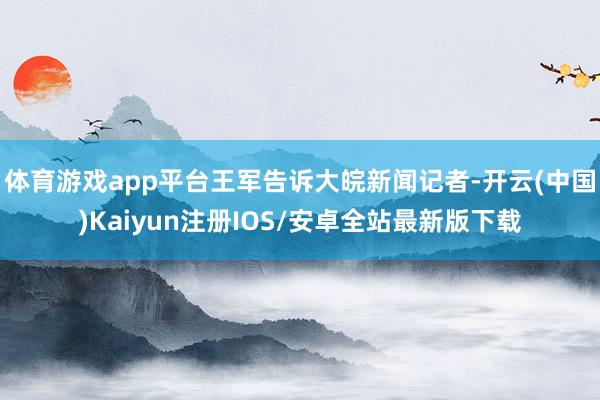 体育游戏app平台王军告诉大皖新闻记者-开云(中国)Kaiy