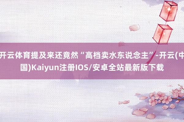 开云体育提及来还竟然“高档卖水东说念主”-开云(中国)Kai