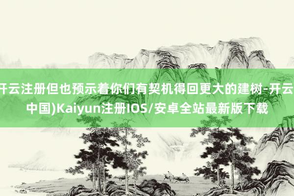 开云注册但也预示着你们有契机得回更大的建树-开云(中国)Ka