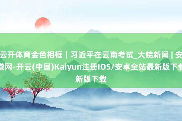 云开体育金色相框｜习近平在云南考试_大皖新闻 | 安徽网-开