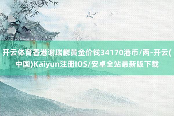 开云体育香港谢瑞麟黄金价钱34170港币/两-开云(中国)Kaiyun注册IOS/安卓全站最新版下载