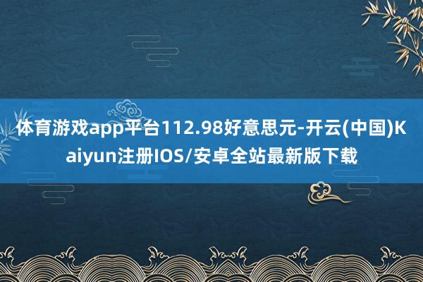体育游戏app平台112.98好意思元-开云(中国)Kaiyun注册IOS/安卓全站最新版下载