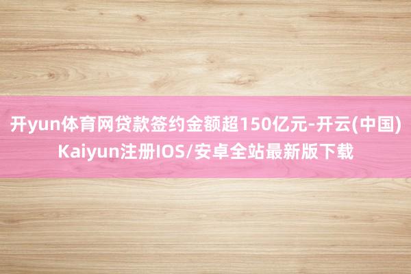 开yun体育网贷款签约金额超150亿元-开云(中国)Kaiyun注册IOS/安卓全站最新版下载