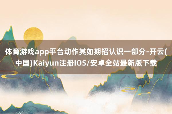 体育游戏app平台　　动作其如期招认识一部分-开云(中国)Kaiyun注册IOS/安卓全站最新版下载