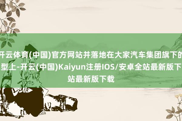 开云体育(中国)官方网站并落地在大家汽车集团旗下的车型上-开云(中国)Kaiyun注册IOS/安卓全站最新版下载