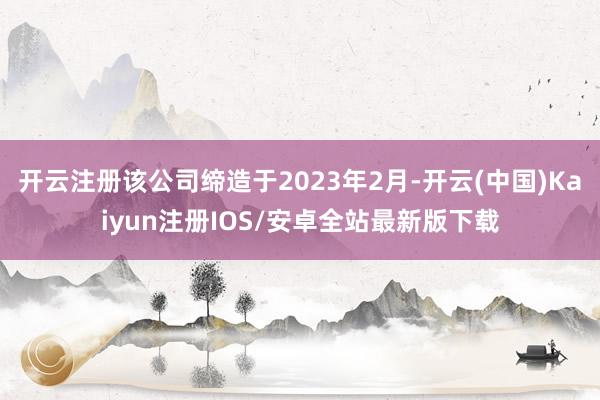 开云注册该公司缔造于2023年2月-开云(中国)Kaiyun注册IOS/安卓全站最新版下载