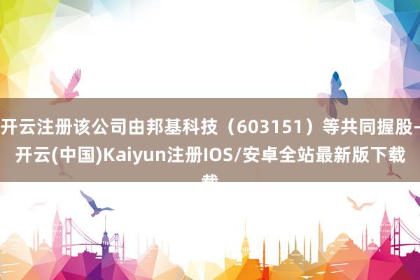 开云注册该公司由邦基科技（603151）等共同握股-开云(中国)Kaiyun注册IOS/安卓全站最新版下载