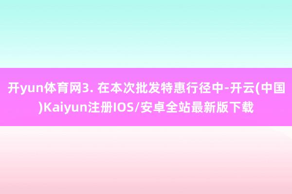 开yun体育网3. 在本次批发特惠行径中-开云(中国)Kaiyun注册IOS/安卓全站最新版下载