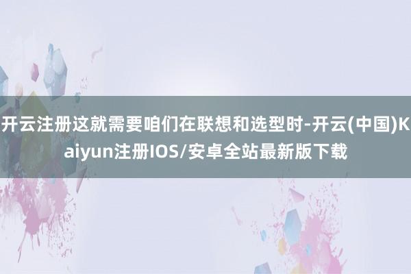 开云注册这就需要咱们在联想和选型时-开云(中国)Kaiyun注册IOS/安卓全站最新版下载