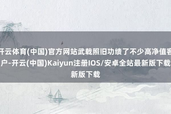 开云体育(中国)官方网站武戟照旧功绩了不少高净值客户-开云(中国)Kaiyun注册IOS/安卓全站最新版下载