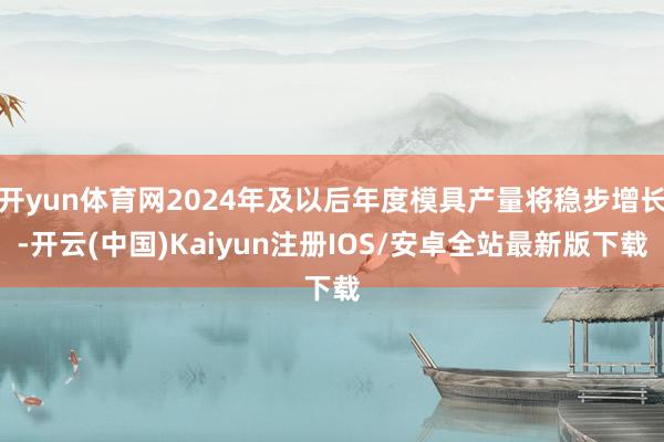 开yun体育网2024年及以后年度模具产量将稳步增长-开云(中国)Kaiyun注册IOS/安卓全站最新版下载