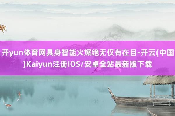 开yun体育网具身智能火爆绝无仅有在目-开云(中国)Kaiyun注册IOS/安卓全站最新版下载
