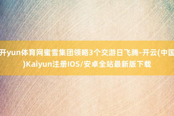 开yun体育网蜜雪集团领略3个交游日飞腾-开云(中国)Kaiyun注册IOS/安卓全站最新版下载
