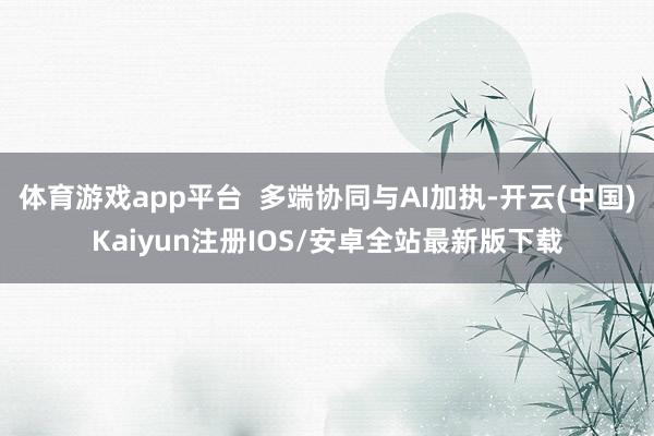 体育游戏app平台  多端协同与AI加执-开云(中国)Kaiyun注册IOS/安卓全站最新版下载