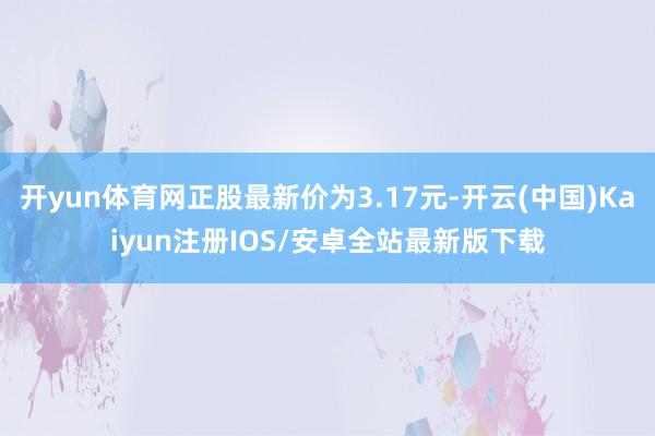开yun体育网正股最新价为3.17元-开云(中国)Kaiyun注册IOS/安卓全站最新版下载