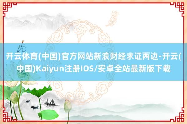 开云体育(中国)官方网站　　新浪财经求证两边-开云(中国)K