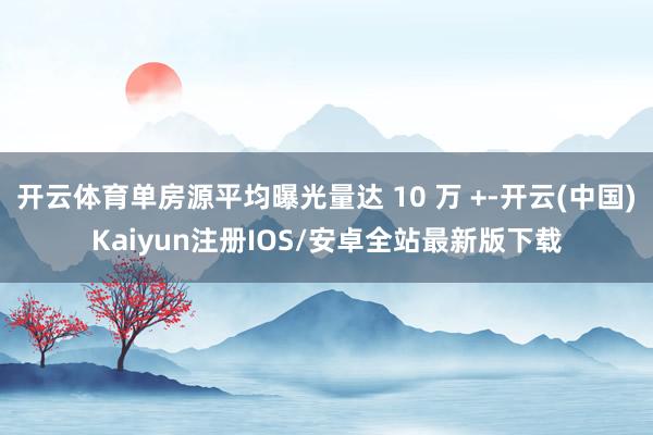 开云体育单房源平均曝光量达 10 万 +-开云(中国)Kai